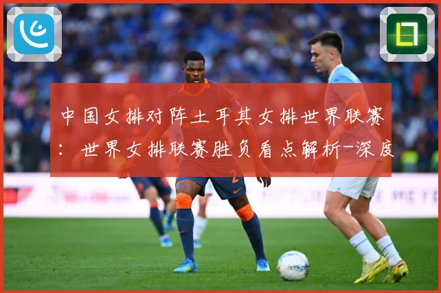 中国女排对阵土耳其女排世界联赛：世界女排联赛胜负看点解析-深度解析