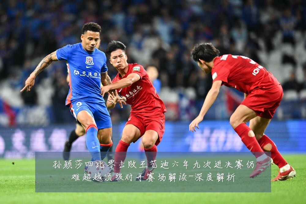 孙颖莎四比零击败王艺迪六年九次进决赛仍难超越顶级对手赛场解读-深度解析
