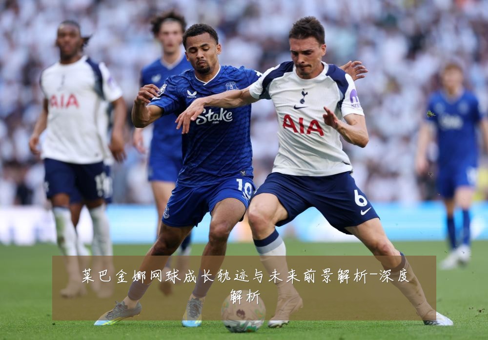 莱巴金娜网球成长轨迹与未来前景解析-深度解析